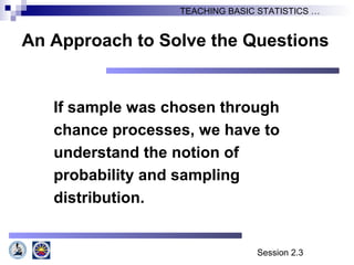 Session 2.3
TEACHING BASIC STATISTICS …
An Approach to Solve the Questions
If sample was chosen through
chance processes, we have to
understand the notion of
probability and sampling
distribution.
 