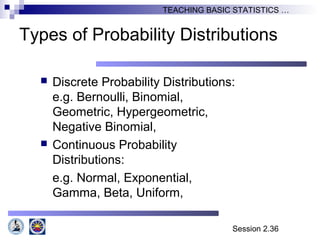 Session 2.36
TEACHING BASIC STATISTICS …
Types of Probability Distributions
 Discrete Probability Distributions:
e.g. Bernoulli, Binomial,
Geometric, Hypergeometric,
Negative Binomial,
 Continuous Probability
Distributions:
e.g. Normal, Exponential,
Gamma, Beta, Uniform,
 