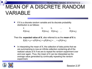Session 2.37
TEACHING BASIC STATISTICS …
MEAN OF A DISCRETE RANDOM
VARIABLE
 If X is a discrete random variable and its discrete probability
distribution is as follows:
x x1 x2 … xn
P(X=x) P(X=x1) P(X=x2) … P(X=xn)
Then the expected value of X, also referred to as the mean of X is:
E(X) = µ = x1P(X=x1) + x2P(X=x2) + … + xnP(X=xn)
 In interpreting the mean of X, the collection of data points that we
are summarizing is now an infinite collection containing all of the
realized values of X if we are to repeat the random experiment over
and over again. Thus, the mean of X can be interpreted as the
average value generated by continually repeating the random
experiment.
 