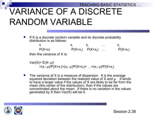 Session 2.38
TEACHING BASIC STATISTICS …
VARIANCE OF A DISCRETE
RANDOM VARIABLE
 If X is a discrete random variable and its discrete probability
distribution is as follows:
x x1 x2 … xn
P(X=x) P(X=x1) P(X=x2) … P(X=xn)
then the variance of X is:
Var(X)= E(X- µ)2
=(x1- µ)2
P(X=x1)+(x2- µ)2
P(X=x2)+ …+(xn- µ)2
P(X=xn)
 The variance of X is a measure of dispersion. It is the average
squared deviation between the realized value of X and µ. It tends
to have a larger value if the values of X are likely to be far from the
mean (the center of the distribution), than if the values are
concentrated about the mean. If there is no variation in the values
generated by X then Var(X) will be 0.
 