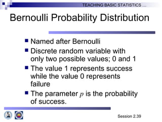 Session 2.39
TEACHING BASIC STATISTICS …
Bernoulli Probability Distribution
 Named after Bernoulli
 Discrete random variable with
only two possible values; 0 and 1
 The value 1 represents success
while the value 0 represents
failure
 The parameter p is the probability
of success.
 