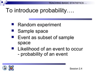 Session 2.4
TEACHING BASIC STATISTICS …
To introduce probability….
 Random experiment
 Sample space
 Event as subset of sample
space
 Likelihood of an event to occur
- probability of an event
 