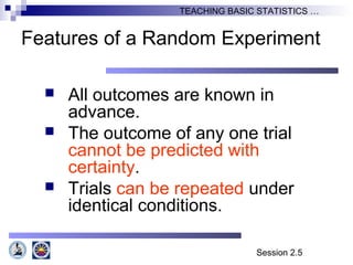 Session 2.5
TEACHING BASIC STATISTICS …
Features of a Random Experiment
 All outcomes are known in
advance.
 The outcome of any one trial
cannot be predicted with
certainty.
 Trials can be repeated under
identical conditions.
 