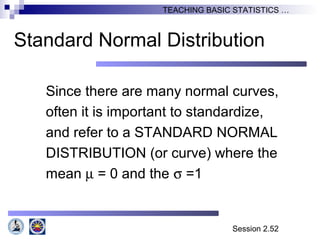 Session 2.52
TEACHING BASIC STATISTICS …
Standard Normal Distribution
Since there are many normal curves,
often it is important to standardize,
and refer to a STANDARD NORMAL
DISTRIBUTION (or curve) where the
mean µ = 0 and the σ =1
 