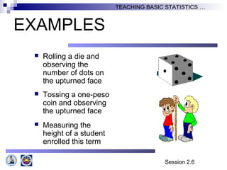 Session 2.6
TEACHING BASIC STATISTICS …
EXAMPLES
 Rolling a die and
observing the
number of dots on
the upturned face
 Tossing a one-peso
coin and observing
the upturned face
 Measuring the
height of a student
enrolled this term
 