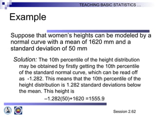 Session 2.62
TEACHING BASIC STATISTICS …
Example
Suppose that women’s heights can be modeled by a
normal curve with a mean of 1620 mm and a
standard deviation of 50 mm
Solution: The 10th percentile of the height distribution
may be obtained by firstly getting the 10th percentile
of the standard normal curve, which can be read off
as -1.282. This means that the 10th percentile of the
height distribution is 1.282 standard deviations below
the mean. This height is
–1.282(50)+1620 =1555.9
 