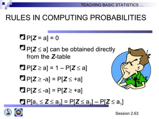 Session 2.63
TEACHING BASIC STATISTICS …
RULES IN COMPUTING PROBABILITIES
P[Z = a] = 0
P[Z ≤ a] can be obtained directly
from the Z-table
P[Z ≥ a] = 1 – P[Z ≤ a]
P[Z ≥ -a] = P[Z ≤ +a]
P[Z ≤ -a] = P[Z ≥ +a]
P[a1 ≤ Z ≤ a2] = P[Z ≤ a2] – P[Z ≤ a1]
 