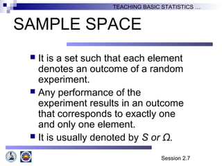 Session 2.7
TEACHING BASIC STATISTICS …
SAMPLE SPACE
 It is a set such that each element
denotes an outcome of a random
experiment.
 Any performance of the
experiment results in an outcome
that corresponds to exactly one
and only one element.
 It is usually denoted by S or Ω.
 