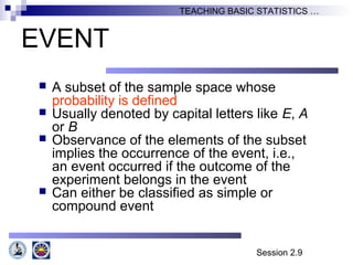 Session 2.9
TEACHING BASIC STATISTICS …
EVENT
 A subset of the sample space whose
probability is defined
 Usually denoted by capital letters like E, A
or B
 Observance of the elements of the subset
implies the occurrence of the event, i.e.,
an event occurred if the outcome of the
experiment belongs in the event
 Can either be classified as simple or
compound event
 
