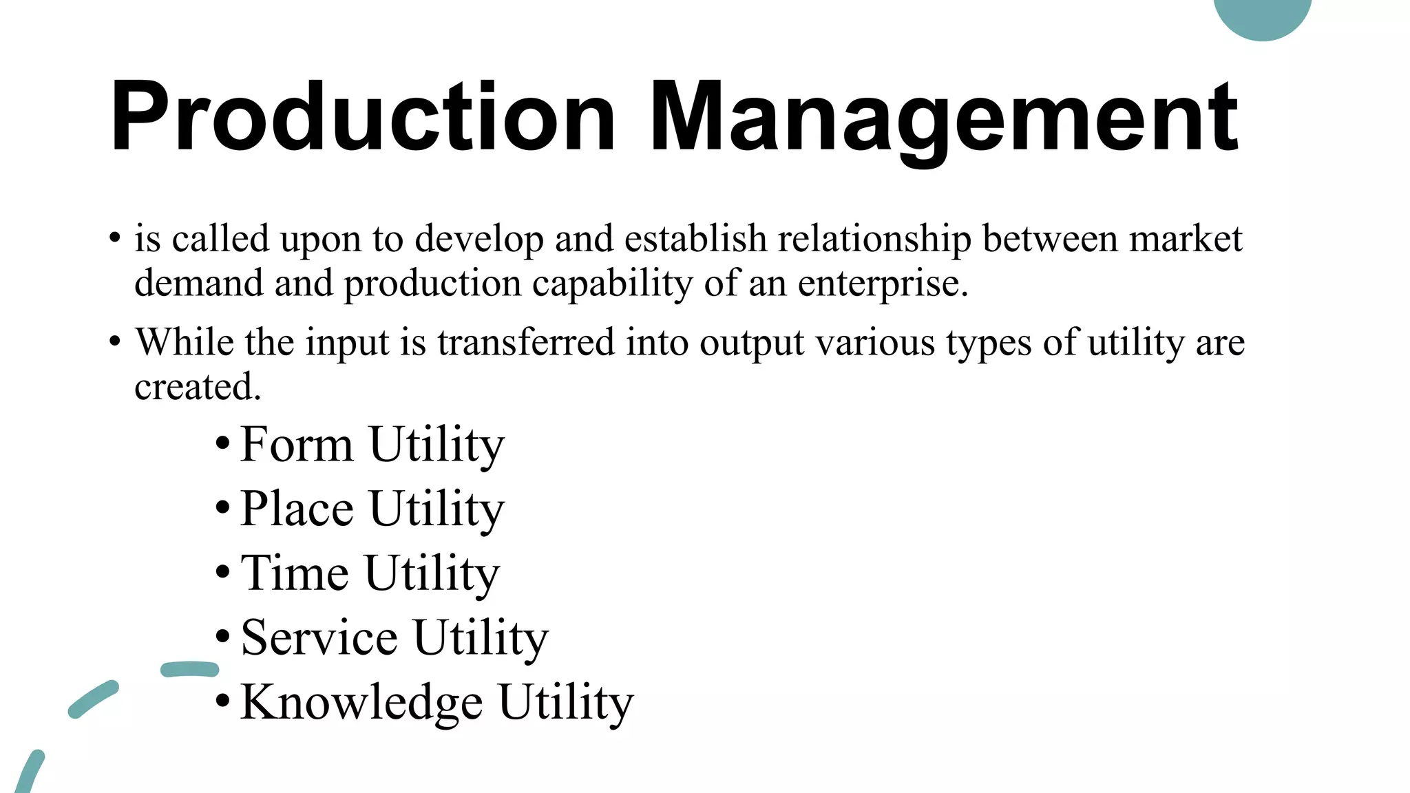 Production Management
• is called upon to develop and establish relationship between market
demand and production capability of an enterprise.
• While the input is transferred into output various types of utility are
created.
•Form Utility
•Place Utility
•Time Utility
•Service Utility
•Knowledge Utility
 