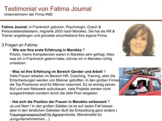 Khadija Raoudi CIM Webinar Gender 19 September 2013
Testimonial von Fatima Joumal
Unternehmerin der Firma INID
Fatima Joumal, in Frankreich geboren, Psychologin, Coach &
Personaldienstleisterin, migrierte 2003 nach Marokko. Sie hat als HR &
Trainer angefangen und gründete anschließend Ihre eigene Firma.
3 Fragen an Fatima:
 Wie war Ihre erste Erfahrung in Marokko ?
Positiv, meine Kompetenzen waren in Marokko sehr gefragt. Alles
was ich in Frankreich gelernt habe, könnte ich in Marokko richtig
umsetzen.
 Was ist Ihre Erfahrung im Bereich Gender und Arbeit ?
Viele Frauen arbeiten im Bereich HR, Coaching, Training, aber die
Entscheidungen werden von Männer getroffen. In den großen Firmen
die Top Positionen sind für Männer reserviert. Es ist wichtig seinen
Ruf und sein Netzwerk aufzubauen, viele Projekte werden nicht
ausgeschrieben sondern durch die stille Post vergeben.
 Hat sich die Position der Frauen in Marokko verbessert ?
Ja und Nein ! In den großen Städten ist es auf Jeden Fall besser,
aber in den ländlichen Gebieten läuft die Entwicklung ganz anders (
Frauengenossenschaft für Agrarprodukte, Mikrokredite für
Jungunternehmerinen…)
 