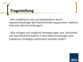 Fragestellung
1.Wie modifizieren sich auf Subjektebene durch
migrationsbedingte Identitätsveränderungsprozesse national-
kulturelle Wertvorstellungen?
2.Wie schlagen sich mögliche Veränderungen von Ethnizitäts-
und Geschlechterentwürfe in den Selbstverortungen und
subjektiven Strategien politischen Handeln nieder?
Einleitung
 