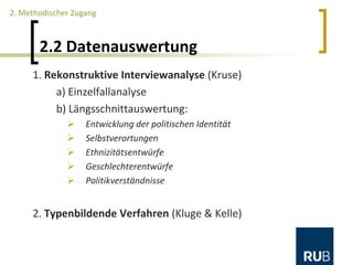 2.2 Datenauswertung
1. Rekonstruktive Interviewanalyse (Kruse)
a) Einzelfallanalyse
b) Längsschnittauswertung:
 Entwicklung der politischen Identität
 Selbstverortungen
 Ethnizitätsentwürfe
 Geschlechterentwürfe
 Politikverständnisse
2. Typenbildende Verfahren (Kluge & Kelle)
2. Methodischer Zugang
 