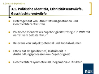 3.1. Politische Identität, Ethnizitätsentwürfe,
Geschlechterentwürfe
3. Zentrale Ergebnisse
 Heterogenität von Ethnizitätsimaginationen und
Geschlechterentwürfen
 Politische Identität als Zugehörigkeitsstrategie in WW mit
narrativem Selbstentwurf
 Relevanz von Subjektpotential und Kapitalvolumen
 Ethnizität als (politisches) Instrument in
Aushandlungsprozessen um Zugehörigkeit
 Geschlechterasymmetrie als hegemoniale Struktur
 