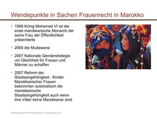 Wendepunkte in Sachen Frauenrecht in Marokko
 1999 König Mohamed VI ist der
erste marokkanische Monarch der
seine Frau der Öffentlichkeit
präsentierte
 2004 die Mudawana
 2007 Nationale Genderstrategie
um Gleichheit für Frauen und
Männer zu schaffen
 2007 Reform der
Staatsangehörigkeit : Kinder
Marokkanischer Frauen
bekommen automatisch die
marokkanische
Staatsangehörigkeit auch wenn
ihre Väter keine Marokkaner sind
Khadija Raoudi CIM Webinar Gender 19 September 2013
 