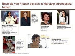Khadija Raoudi CIM Webinar Gender 19 September 2013
Meriem
Bensalah
Chaqroun
2012 gewählt
zur Chefin der
Chefs CGEM
(Arbeitgeberv
erband)
Nawal El Moutawakel
Vice Präsident des Internationalen
Olympischen Komitees
Mitglied des International
Association of Athletics
Federations (IAAF)
Staatssekretärin im Ministerium für
Jugend und Sport
Solidarité Féminine
Aicha Chenna setzt sich vor allem
für die Rechte lediger Mütter und
ihrer Kinder in Marokko ein.
Bespiele von Frauen die sich in Marokko durchgesetz
haben
Fatima Mernissi
Soziologin und
feministische
Buchautorin.
Salwa Akhannouch
Unternehmerin , Inhaberin von
Morocco Mall, Zara,…
Amina Slaoui
engagiert sich in
« Amicale
Marocaine des
Handicapés ».
Sie hat auch das
Reha Zentrum
NOOR
gegründet.
 