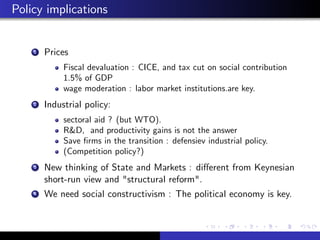 Policy implications 
1 Prices 
Fiscal devaluation : CICE, and tax cut on social contribution 
1.5% of GDP 
wage moderation : labor market institutions.are key. 
2 Industrial policy: 
sectoral aid ? (but WTO). 
R&D, and productivity gains is not the answer 
Save …rms in the transition : defensiev industrial policy. 
(Competition policy?) 
3 New thinking of State and Markets : di¤erent from Keynesian 
short-run view and "structural reform". 
4 We need social constructivism : The political economy is key. 
