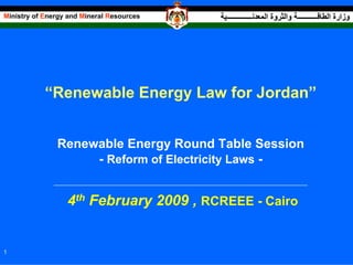 Ministry of Energy and Mineral Resources                                                 ‫وزارة اﻟﻄﺎﻗـــــــــــﺔ واﻟﺜﺮوة اﻟﻤﻌﺪﻧــــــــــــــﻴﺔ‬




            “Renewable Energy Law for Jordan”


               Renewable Energy Round Table Session
                    - Reform of Electricity Laws -
              ___________________________________________________________________________________________________________________




                    4th February 2009 , RCREEE - Cairo


1
 