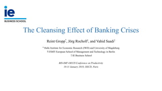 The Cleansing Effect of Banking Crises
Reint Gropp*
, Jörg Rocholl§
, and Vahid Saadi‡
* Halle Institute for Economic Research (IWH) and University of Magdeburg
§ ESMT European School of Management and Technology in Berlin
‡ IE Business School
BIS-IMF-OECD Conference on Productivity
10-11 January 2018, OECD, Paris
 