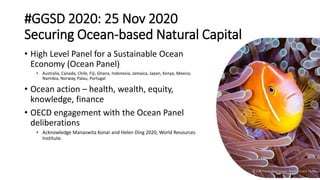#GGSD 2020: 25 Nov 2020
Securing Ocean-based Natural Capital
• High Level Panel for a Sustainable Ocean
Economy (Ocean Panel)
• Australia, Canada, Chile, Fiji, Ghana, Indonesia, Jamaica, Japan, Kenya, Mexico,
Namibia, Norway, Palau, Portugal
• Ocean action – health, wealth, equity,
knowledge, finance
• OECD engagement with the Ocean Panel
deliberations
• Acknowledge Manaswita Konar and Helen Ding 2020, World Resources
Institute.
© ICRI Coral Reef Image Bank - Grant Thomas
 