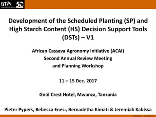 www.iita.org I www.cgiar.org
Development of the Scheduled Planting (SP) and
High Starch Content (HS) Decision Support Tools
(DSTs) – V1
African Cassava Agronomy Initiative (ACAI)
Second Annual Review Meeting
and Planning Workshop
11 – 15 Dec. 2017
Gold Crest Hotel, Mwanza, Tanzania
Pieter Pypers, Rebecca Enesi, Bernadetha Kimati & Jeremiah Kabissa
 