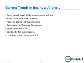 Page 14Classification: Restricted
Current Trends in Business Analysis
• Don’t expect to get all the requirements upfront.
• Focus more on Business Analysis
• Focus on adding the business value
• Adoption of professional BA approach
• More communication
• Building better business cases
• Its always plus to be bit technical
 