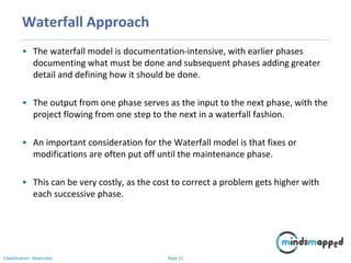Page 21Classification: Restricted
Waterfall Approach
• The waterfall model is documentation-intensive, with earlier phases
documenting what must be done and subsequent phases adding greater
detail and defining how it should be done.
• The output from one phase serves as the input to the next phase, with the
project flowing from one step to the next in a waterfall fashion.
• An important consideration for the Waterfall model is that fixes or
modifications are often put off until the maintenance phase.
• This can be very costly, as the cost to correct a problem gets higher with
each successive phase.
 