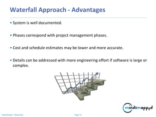 Page 22Classification: Restricted
Waterfall Approach - Advantages
• System is well documented.
• Phases correspond with project management phases.
• Cost and schedule estimates may be lower and more accurate.
• Details can be addressed with more engineering effort if software is large or
complex.
 