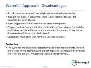 Page 23Classification: Restricted
Waterfall Approach - Disadvantages
• All risks must be dealt with in a single software development effort.
• Because the model is sequential, there is only local feedback at the
transition between phases.
• A working product is not available until late in the project.
• Progress and success are not observable until the later stages. If a mistake
or deficiency exists in the documentation of earlier phases, it may not be
discovered until the product is delivered.
• Corrections must often wait for the maintenance phase.
Application
• The Waterfall model can be successfully used when requirements are well
understood in the beginning and are not expected to change or evolve over
the life of the project. Project risks should be relatively low.
 