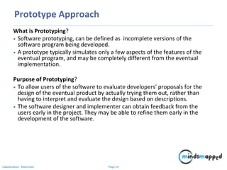 Page 24Classification: Restricted
Prototype Approach
What is Prototyping?
• Software prototyping, can be defined as incomplete versions of the
software program being developed.
• A prototype typically simulates only a few aspects of the features of the
eventual program, and may be completely different from the eventual
implementation.
Purpose of Prototyping?
• To allow users of the software to evaluate developers' proposals for the
design of the eventual product by actually trying them out, rather than
having to interpret and evaluate the design based on descriptions.
• The software designer and implementer can obtain feedback from the
users early in the project. They may be able to refine them early in the
development of the software.
 