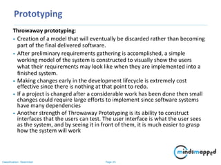 Page 25Classification: Restricted
Prototyping
Throwaway prototyping:
• Creation of a model that will eventually be discarded rather than becoming
part of the final delivered software.
• After preliminary requirements gathering is accomplished, a simple
working model of the system is constructed to visually show the users
what their requirements may look like when they are implemented into a
finished system.
• Making changes early in the development lifecycle is extremely cost
effective since there is nothing at that point to redo.
• If a project is changed after a considerable work has been done then small
changes could require large efforts to implement since software systems
have many dependencies
• Another strength of Throwaway Prototyping is its ability to construct
interfaces that the users can test. The user interface is what the user sees
as the system, and by seeing it in front of them, it is much easier to grasp
how the system will work
 