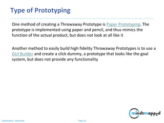 Page 26Classification: Restricted
Type of Prototyping
One method of creating a Throwaway Prototype is Paper Prototyping. The
prototype is implemented using paper and pencil, and thus mimics the
function of the actual product, but does not look at all like it
Another method to easily build high fidelity Throwaway Prototypes is to use a
GUI Builder and create a click dummy, a prototype that looks like the goal
system, but does not provide any functionality
 