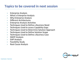 Page 38Classification: Restricted
Topics to be covered in next session
• Enterprise Analysis
• What is Enterprise Analysis
• Why Enterprise Analysis
• Different Architectures
• Enterprise Analysis Activities
• Techniques Used to Define a Business Need
• Techniques Used to assess Capability Gaps
• Techniques Used to Determine Solution Approach
• Techniques Used to Define Solution Scope
• Techniques Used to Define a Business Case
• SWOT Analysis
• GAP Analysis
• Feasibility Study
• Root Cause Analysis
 