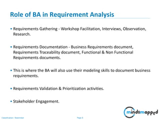 Page 6Classification: Restricted
Role of BA in Requirement Analysis
• Requirements Gathering - Workshop Facilitation, Interviews, Observation,
Research.
• Requirements Documentation - Business Requirements document,
Requirements Traceability document, Functional & Non Functional
Requirements documents.
• This is where the BA will also use their modeling skills to document business
requirements.
• Requirements Validation & Prioritization activities.
• Stakeholder Engagement.
 