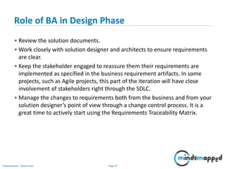 Page 8Classification: Restricted
Role of BA in Design Phase
• Review the solution documents.
• Work closely with solution designer and architects to ensure requirements
are clear.
• Keep the stakeholder engaged to reassure them their requirements are
implemented as specified in the business requirement artifacts. In some
projects, such as Agile projects, this part of the iteration will have close
involvement of stakeholders right through the SDLC.
• Manage the changes to requirements both from the business and from your
solution designer’s point of view through a change control process. It is a
great time to actively start using the Requirements Traceability Matrix.
 