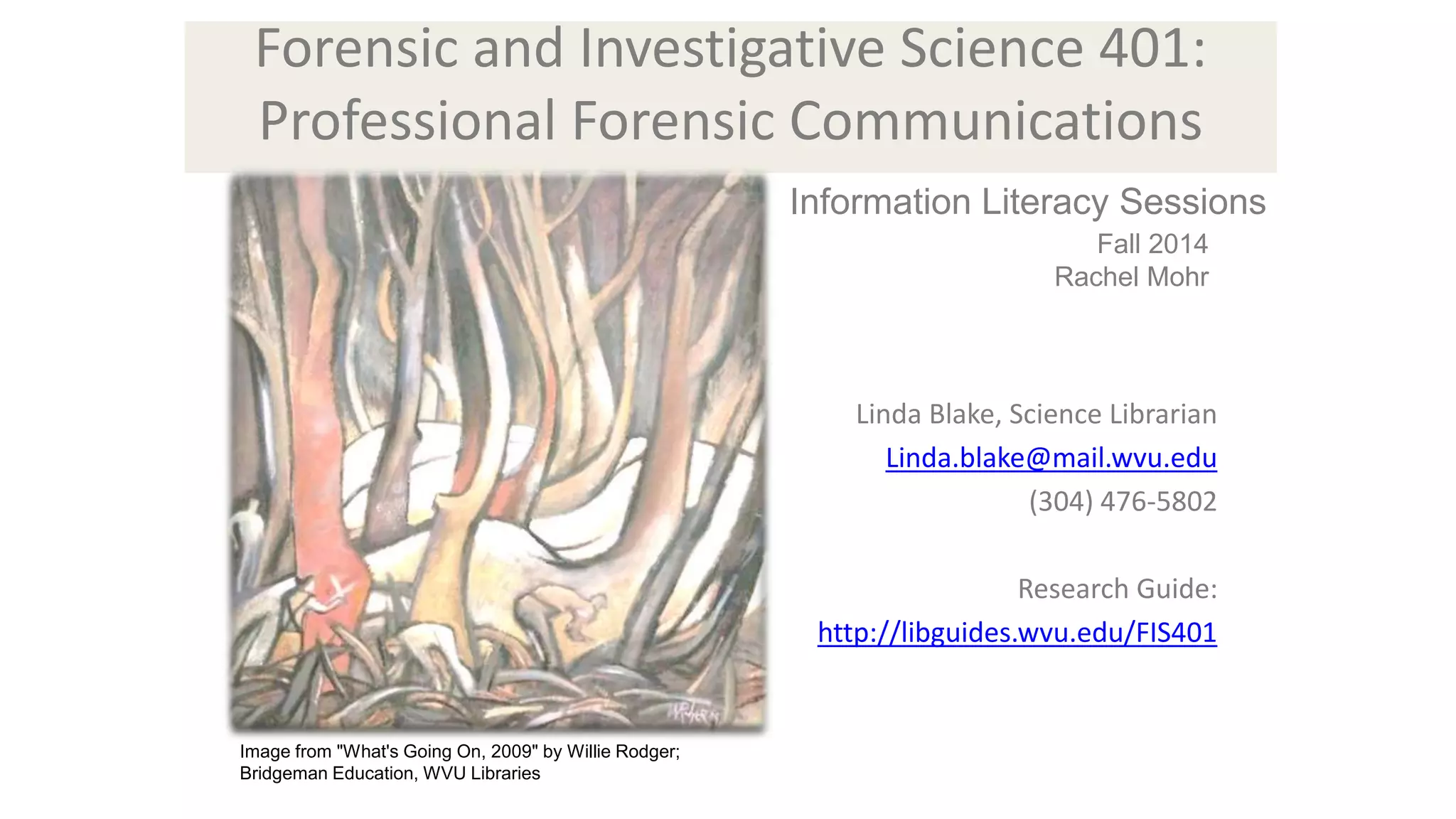 Forensic and Investigative Science 401: 
Professional Forensic Communications 
Linda Blake, Science Librarian 
Linda.blake@mail.wvu.edu 
(304) 476-5802 
Research Guide: 
http://libguides.wvu.edu/FIS401 
Image from "What's Going On, 2009" by Willie Rodger; 
Bridgeman Education, WVU Libraries 
Information Literacy Sessions 
Fall 2014 
Rachel Mohr 
 