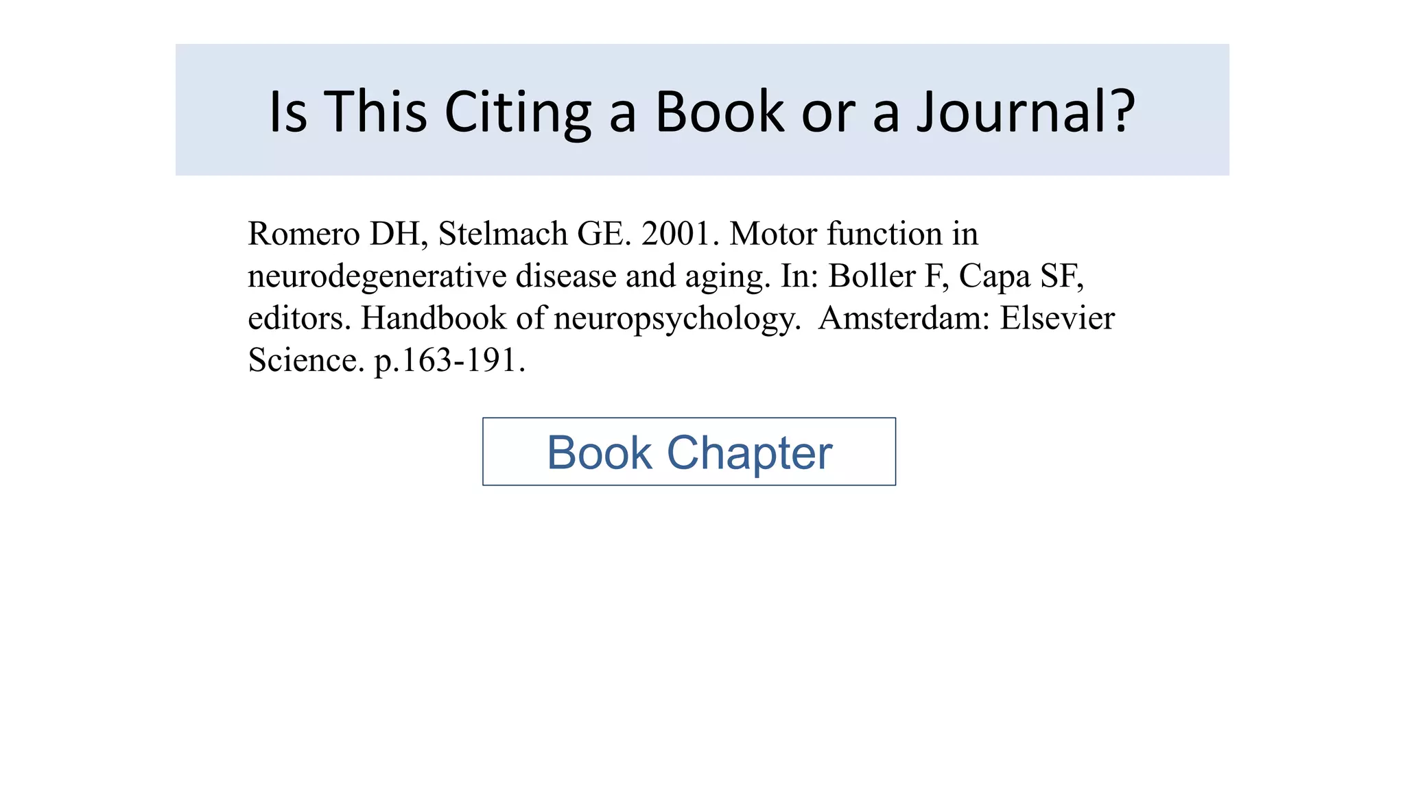 Is This Citing a Book or a Journal? 
Romero DH, Stelmach GE. 2001. Motor function in 
neurodegenerative disease and aging. In: Boller F, Capa SF, 
editors. Handbook of neuropsychology. Amsterdam: Elsevier 
Science. p.163-191. 
Book Chapter 
 