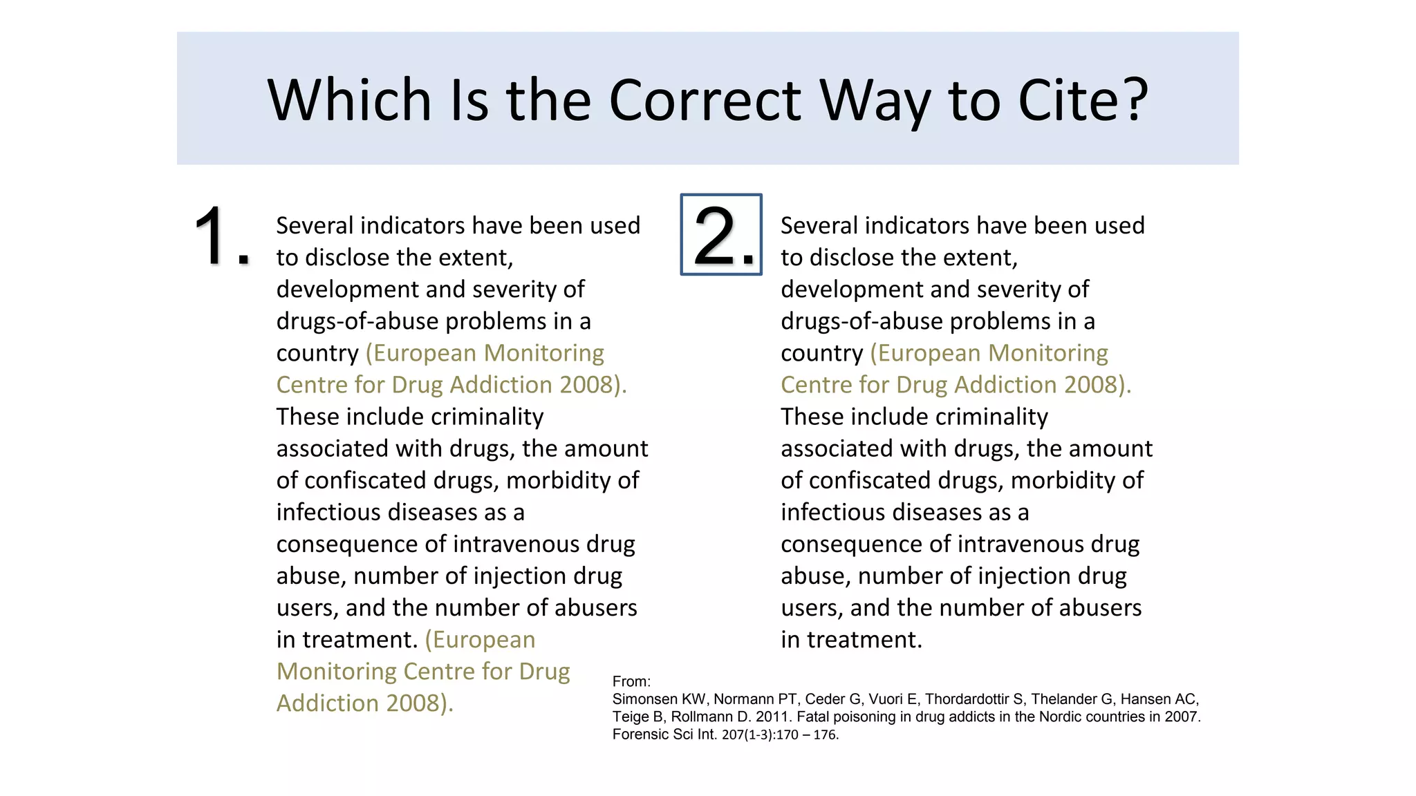 Which Is the Correct Way to Cite? 
Several indicators have been used 
to disclose the extent, 
development and severity of 
drugs-of-abuse problems in a 
country (European Monitoring 
Centre for Drug Addiction 2008). 
These include criminality 
associated with drugs, the amount 
of confiscated drugs, morbidity of 
infectious diseases as a 
consequence of intravenous drug 
abuse, number of injection drug 
users, and the number of abusers 
in treatment. (European 
Monitoring Centre for Drug 
Addiction 2008). 
Several indicators have been used 
to disclose the extent, 
development and severity of 
drugs-of-abuse problems in a 
country (European Monitoring 
Centre for Drug Addiction 2008). 
These include criminality 
associated with drugs, the amount 
of confiscated drugs, morbidity of 
infectious diseases as a 
consequence of intravenous drug 
abuse, number of injection drug 
users, and the number of abusers 
in treatment. 
1. 2. 
From: 
Simonsen KW, Normann PT, Ceder G, Vuori E, Thordardottir S, Thelander G, Hansen AC, 
Teige B, Rollmann D. 2011. Fatal poisoning in drug addicts in the Nordic countries in 2007. 
Forensic Sci Int. 207(1-3):170 – 176. 
 