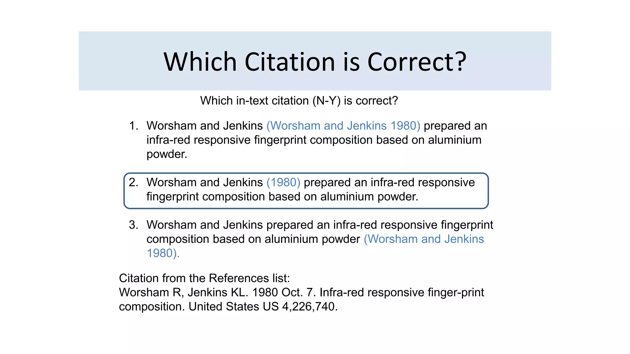 Which Citation is Correct? 
Which in-text citation (N-Y) is correct? 
1. Worsham and Jenkins (Worsham and Jenkins 1980) prepared an 
infra-red responsive fingerprint composition based on aluminium 
powder. 
2. Worsham and Jenkins (1980) prepared an infra-red responsive 
fingerprint composition based on aluminium powder. 
3. Worsham and Jenkins prepared an infra-red responsive fingerprint 
composition based on aluminium powder (Worsham and Jenkins 
1980). 
Citation from the References list: 
Worsham R, Jenkins KL. 1980 Oct. 7. Infra-red responsive finger-print 
composition. United States US 4,226,740. 
