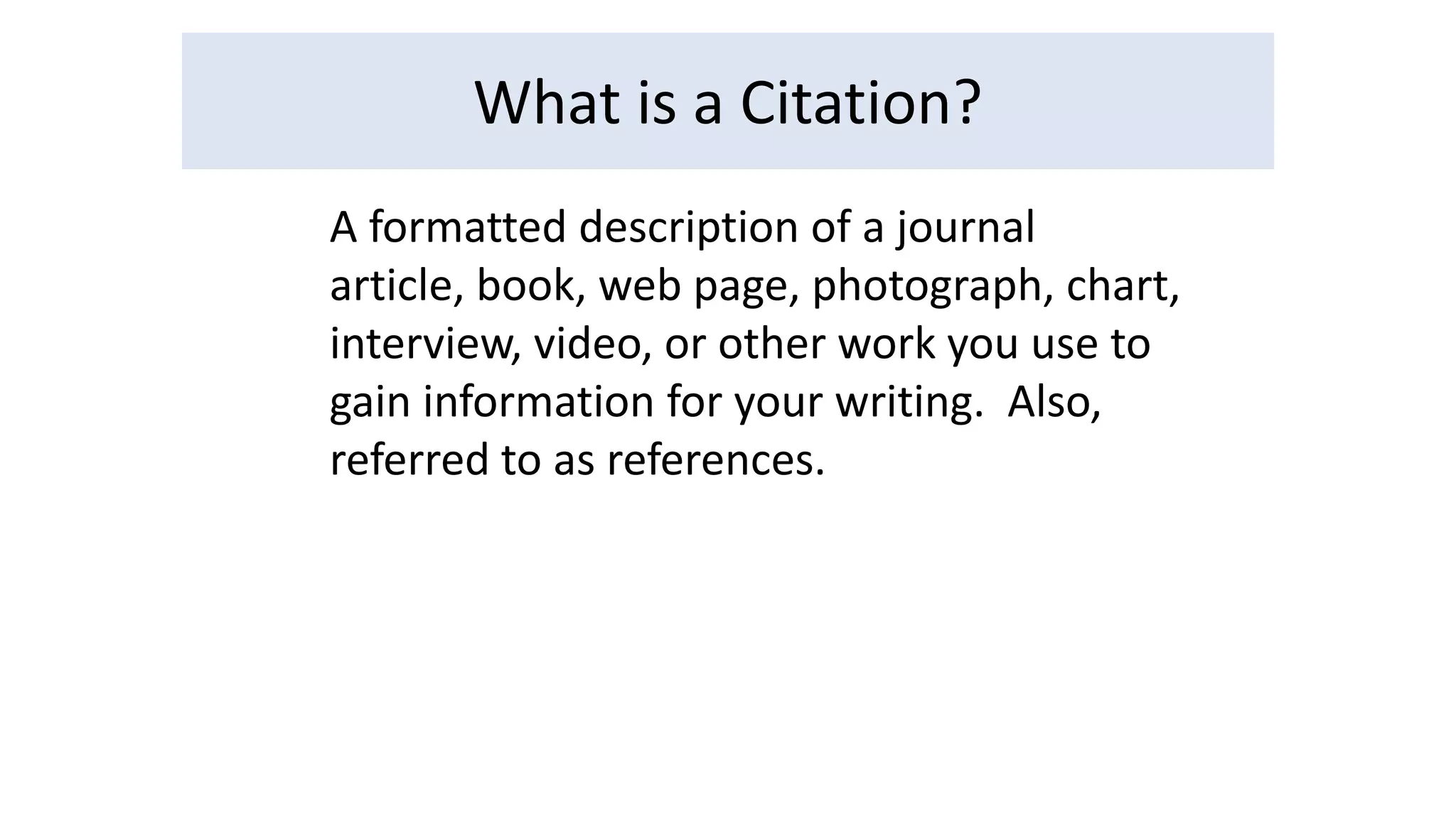 What is a Citation? 
A formatted description of a journal 
article, book, web page, photograph, chart, 
interview, video, or other work you use to 
gain information for your writing. Also, 
referred to as references. 
 
