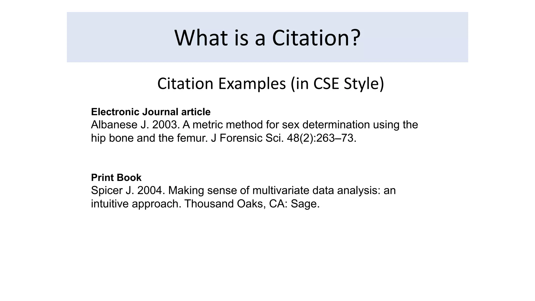 What is a Citation? 
Citation Examples (in CSE Style) 
Electronic Journal article 
Albanese J. 2003. A metric method for sex determination using the 
hip bone and the femur. J Forensic Sci. 48(2):263–73. 
Print Book 
Spicer J. 2004. Making sense of multivariate data analysis: an 
intuitive approach. Thousand Oaks, CA: Sage. 
 