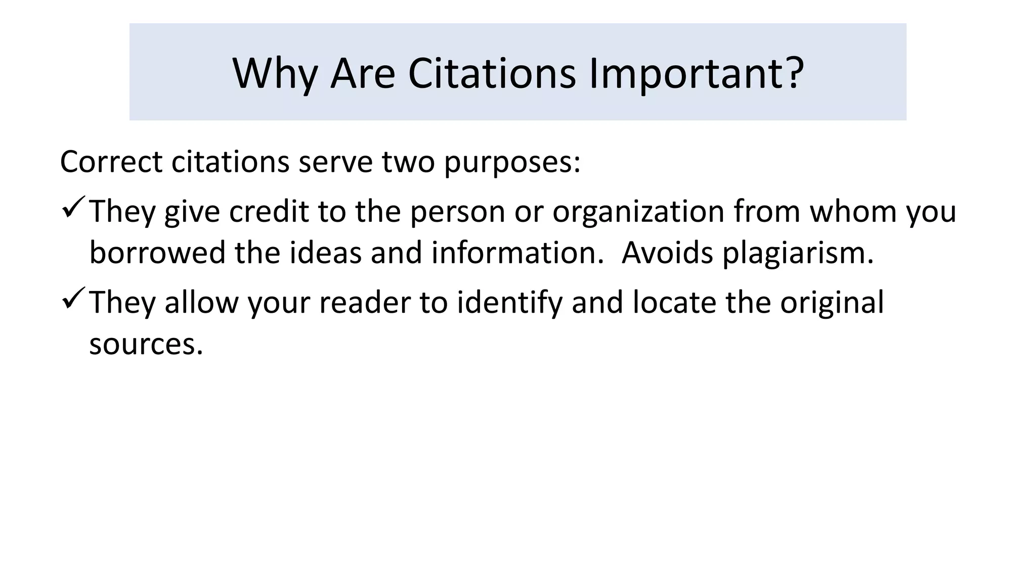 Why Are Citations Important? 
Correct citations serve two purposes: 
They give credit to the person or organization from whom you 
borrowed the ideas and information. Avoids plagiarism. 
They allow your reader to identify and locate the original 
sources. 
 