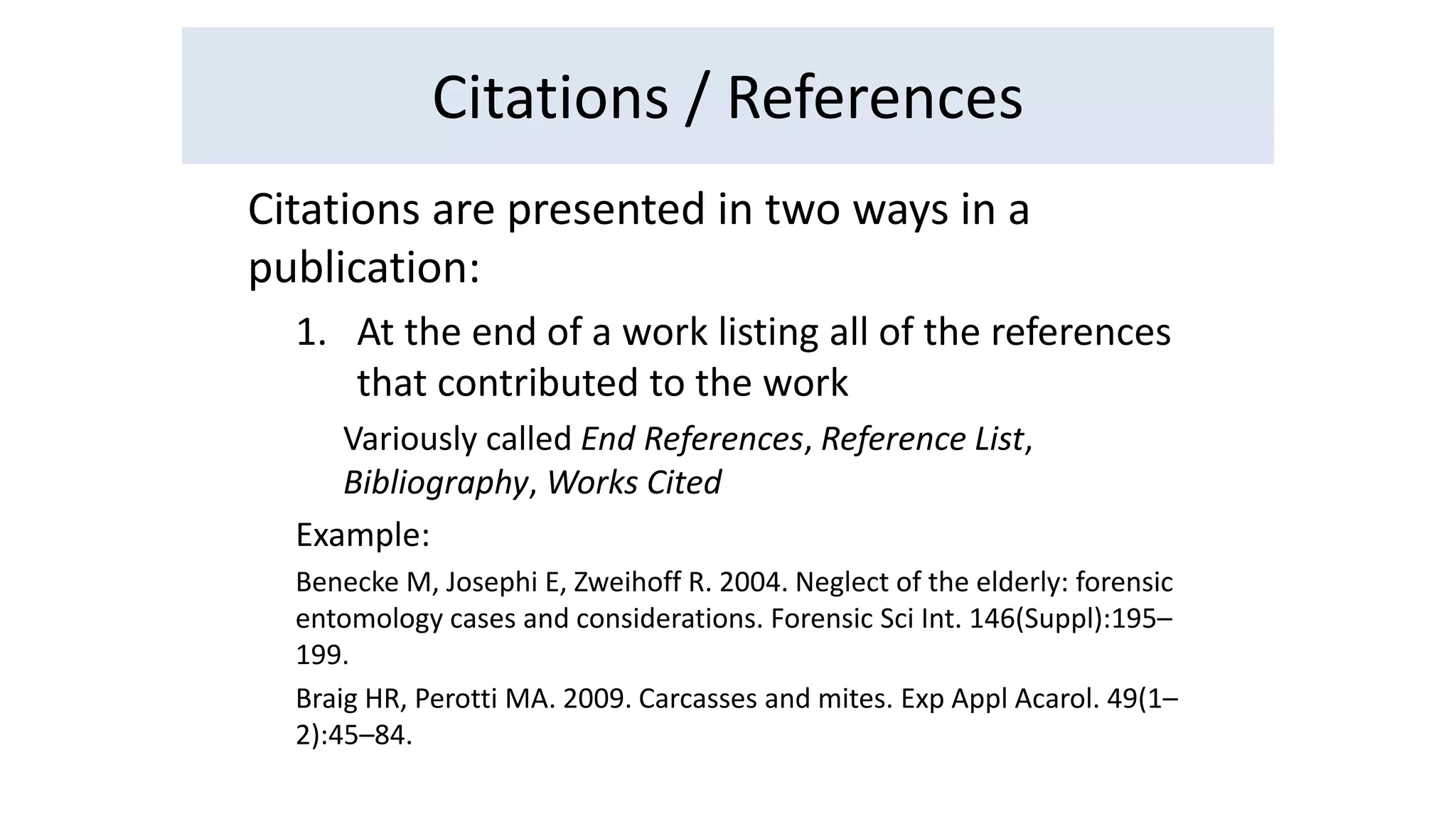 Citations / References 
Citations are presented in two ways in a 
publication: 
1. At the end of a work listing all of the references 
that contributed to the work 
Variously called End References, Reference List, 
Bibliography, Works Cited 
Example: 
Benecke M, Josephi E, Zweihoff R. 2004. Neglect of the elderly: forensic 
entomology cases and considerations. Forensic Sci Int. 146(Suppl):195– 
199. 
Braig HR, Perotti MA. 2009. Carcasses and mites. Exp Appl Acarol. 49(1– 
2):45–84. 
 