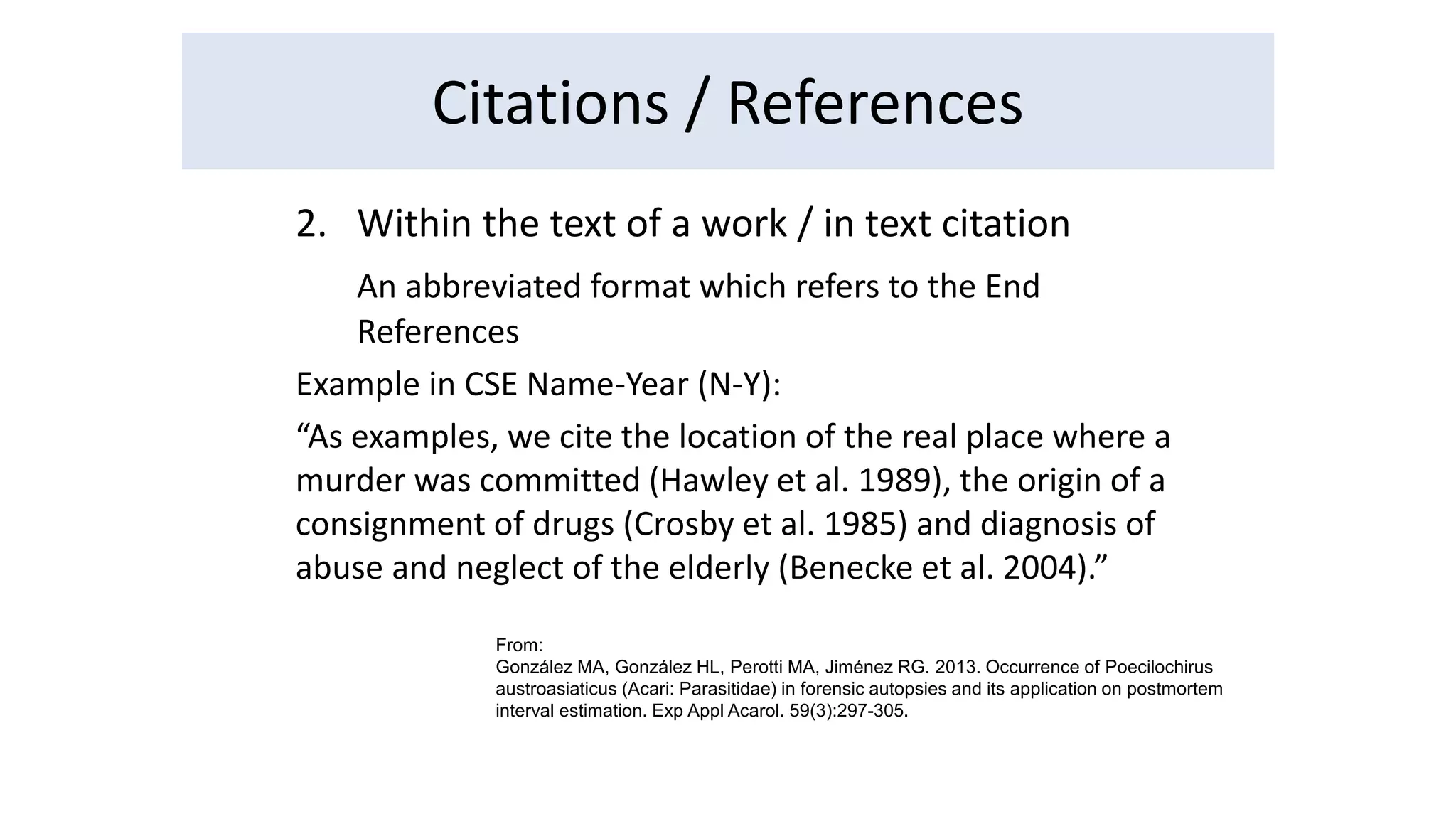Citations / References 
2. Within the text of a work / in text citation 
An abbreviated format which refers to the End 
References 
Example in CSE Name-Year (N-Y): 
“As examples, we cite the location of the real place where a 
murder was committed (Hawley et al. 1989), the origin of a 
consignment of drugs (Crosby et al. 1985) and diagnosis of 
abuse and neglect of the elderly (Benecke et al. 2004).” 
From: 
González MA, González HL, Perotti MA, Jiménez RG. 2013. Occurrence of Poecilochirus 
austroasiaticus (Acari: Parasitidae) in forensic autopsies and its application on postmortem 
interval estimation. Exp Appl Acarol. 59(3):297-305. 
 