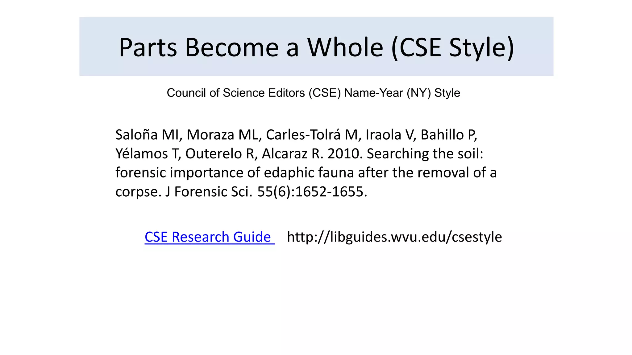Parts Become a Whole (CSE Style) 
Council of Science Editors (CSE) Name-Year (NY) Style 
Saloña MI, Moraza ML, Carles‐Tolrá M, Iraola V, Bahillo P, 
Yélamos T, Outerelo R, Alcaraz R. 2010. Searching the soil: 
forensic importance of edaphic fauna after the removal of a 
corpse. J Forensic Sci. 55(6):1652-1655. 
CSE Research Guide http://libguides.wvu.edu/csestyle 
 