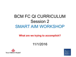BCM FC QI CURRICULUM
Session 2
SMART AIM WORKSHOP
What are we trying to accomplish?
11/1/2016
 