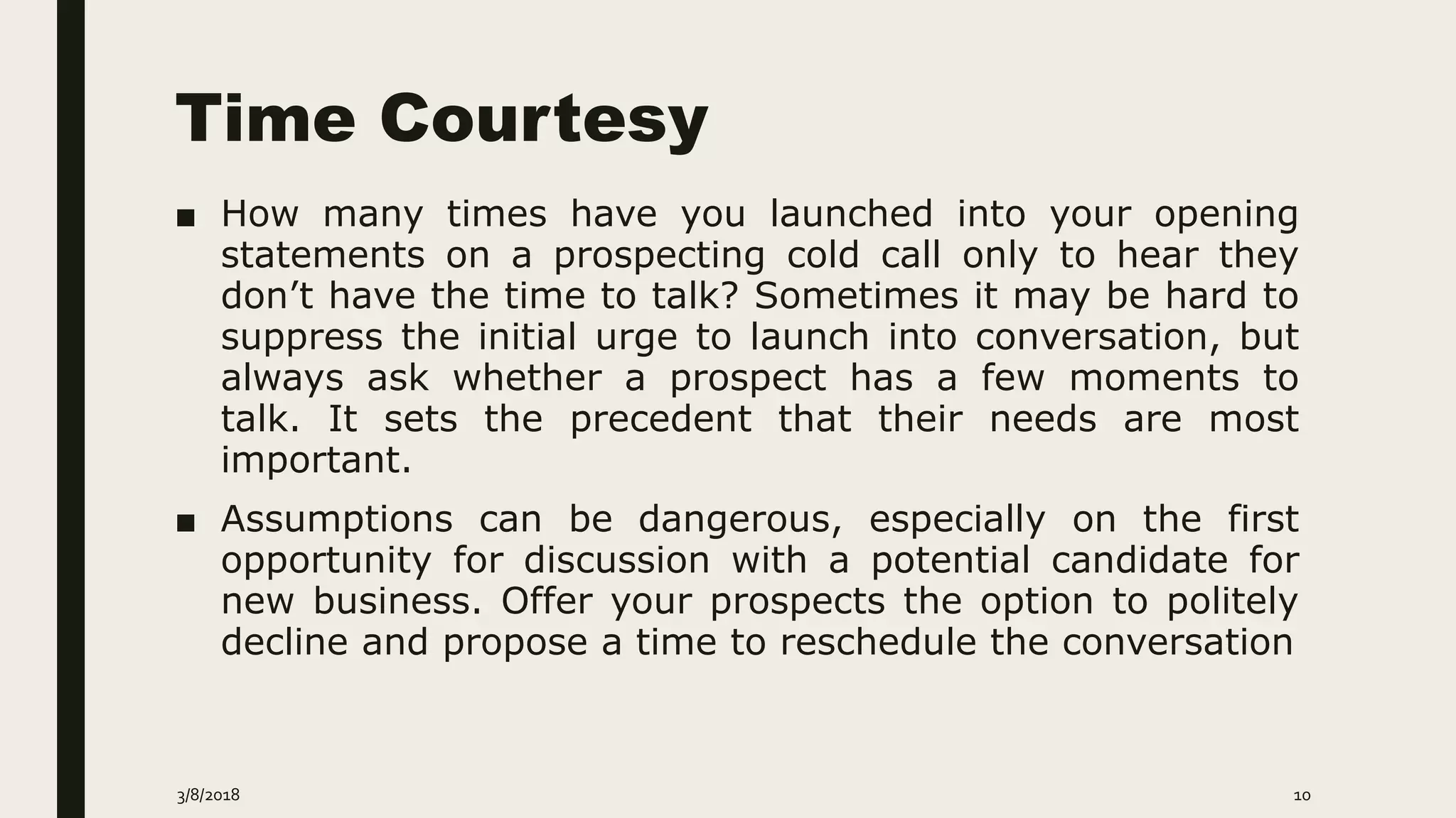Time Courtesy
■ How many times have you launched into your opening
statements on a prospecting cold call only to hear they
don’t have the time to talk? Sometimes it may be hard to
suppress the initial urge to launch into conversation, but
always ask whether a prospect has a few moments to
talk. It sets the precedent that their needs are most
important.
■ Assumptions can be dangerous, especially on the first
opportunity for discussion with a potential candidate for
new business. Offer your prospects the option to politely
decline and propose a time to reschedule the conversation
3/8/2018 10
 