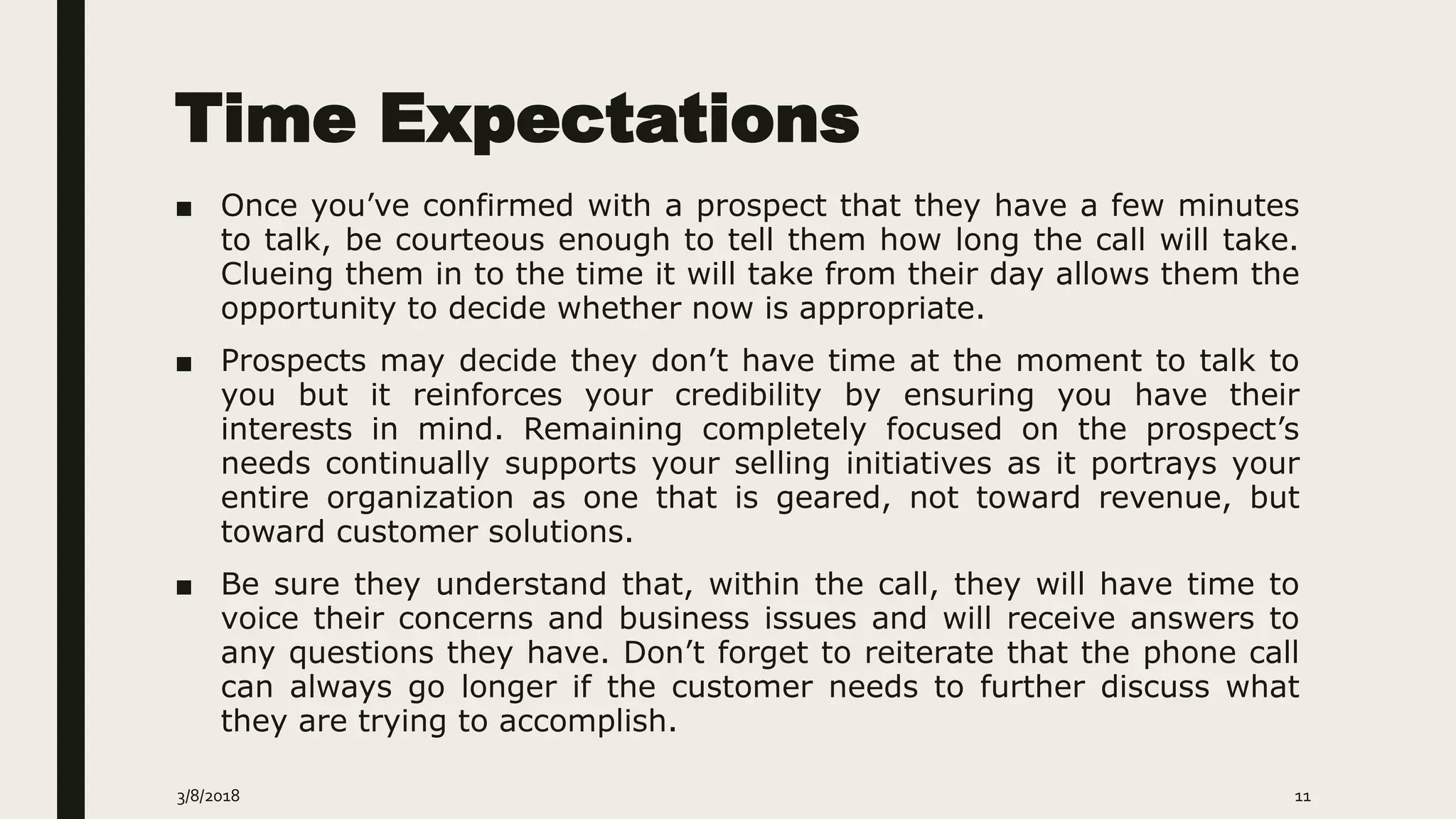 Time Expectations
■ Once you’ve confirmed with a prospect that they have a few minutes
to talk, be courteous enough to tell them how long the call will take.
Clueing them in to the time it will take from their day allows them the
opportunity to decide whether now is appropriate.
■ Prospects may decide they don’t have time at the moment to talk to
you but it reinforces your credibility by ensuring you have their
interests in mind. Remaining completely focused on the prospect’s
needs continually supports your selling initiatives as it portrays your
entire organization as one that is geared, not toward revenue, but
toward customer solutions.
■ Be sure they understand that, within the call, they will have time to
voice their concerns and business issues and will receive answers to
any questions they have. Don’t forget to reiterate that the phone call
can always go longer if the customer needs to further discuss what
they are trying to accomplish.
3/8/2018 11
 