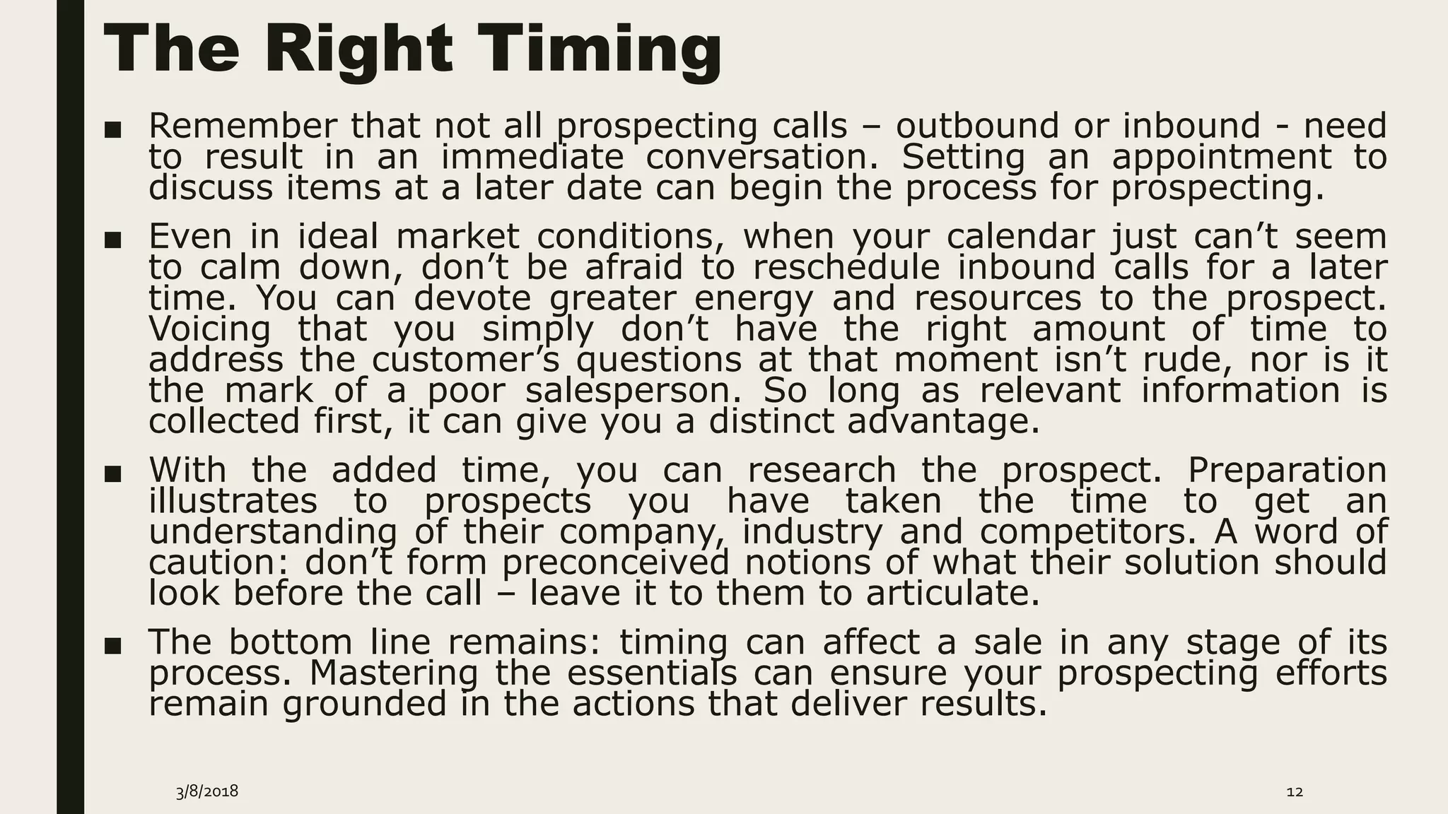 The Right Timing
■ Remember that not all prospecting calls – outbound or inbound - need
to result in an immediate conversation. Setting an appointment to
discuss items at a later date can begin the process for prospecting.
■ Even in ideal market conditions, when your calendar just can’t seem
to calm down, don’t be afraid to reschedule inbound calls for a later
time. You can devote greater energy and resources to the prospect.
Voicing that you simply don’t have the right amount of time to
address the customer’s questions at that moment isn’t rude, nor is it
the mark of a poor salesperson. So long as relevant information is
collected first, it can give you a distinct advantage.
■ With the added time, you can research the prospect. Preparation
illustrates to prospects you have taken the time to get an
understanding of their company, industry and competitors. A word of
caution: don’t form preconceived notions of what their solution should
look before the call – leave it to them to articulate.
■ The bottom line remains: timing can affect a sale in any stage of its
process. Mastering the essentials can ensure your prospecting efforts
remain grounded in the actions that deliver results.
3/8/2018 12
 