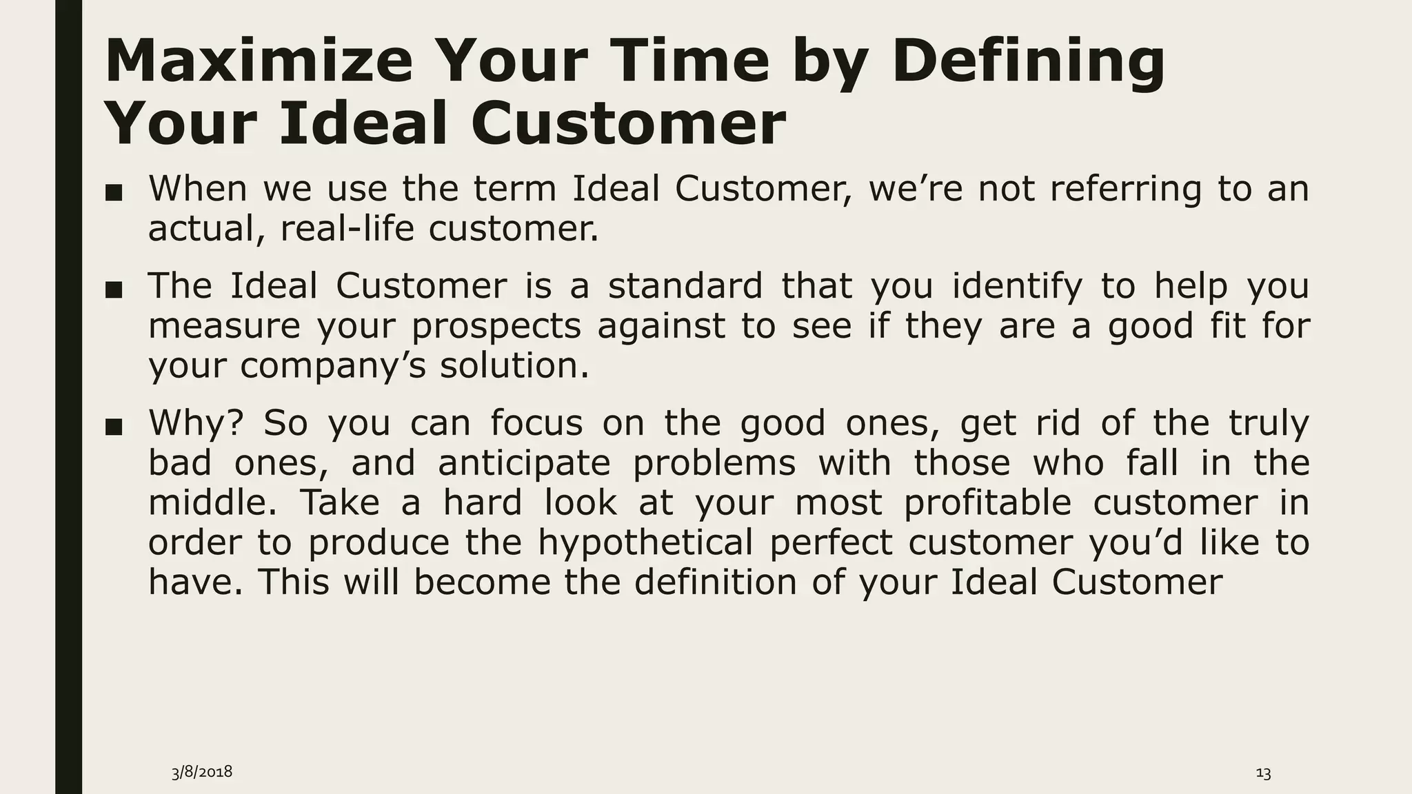 Maximize Your Time by Defining
Your Ideal Customer
■ When we use the term Ideal Customer, we’re not referring to an
actual, real-life customer.
■ The Ideal Customer is a standard that you identify to help you
measure your prospects against to see if they are a good fit for
your company’s solution.
■ Why? So you can focus on the good ones, get rid of the truly
bad ones, and anticipate problems with those who fall in the
middle. Take a hard look at your most profitable customer in
order to produce the hypothetical perfect customer you’d like to
have. This will become the definition of your Ideal Customer
3/8/2018 13
 